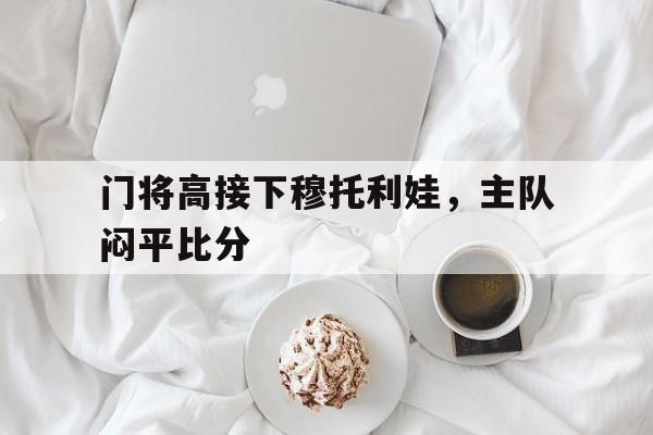 开云体育在线观看-门将高接下穆托利娃，主队闷平比分