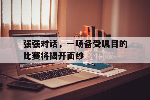 开云体育在线观看-强强对话，一场备受瞩目的比赛将揭开面纱的简单介绍